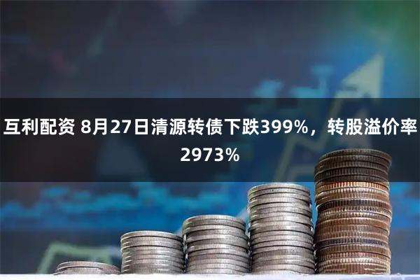 互利配资 8月27日清源转债下跌399%，转股溢价率2973%