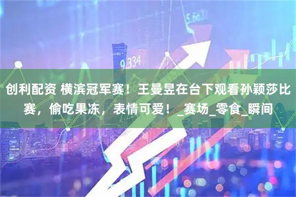 创利配资 横滨冠军赛！王曼昱在台下观看孙颖莎比赛，偷吃果冻，表情可爱！_赛场_零食_瞬间
