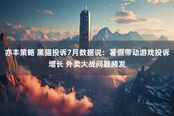 亦丰策略 黑猫投诉7月数据说：暑假带动游戏投诉增长 外卖大战问题频发