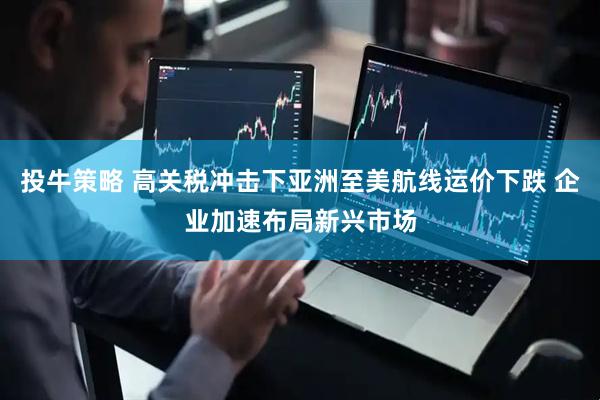 投牛策略 高关税冲击下亚洲至美航线运价下跌 企业加速布局新兴市场
