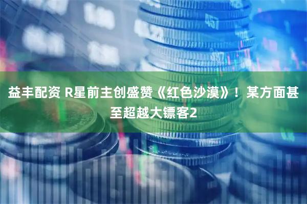益丰配资 R星前主创盛赞《红色沙漠》！某方面甚至超越大镖客2
