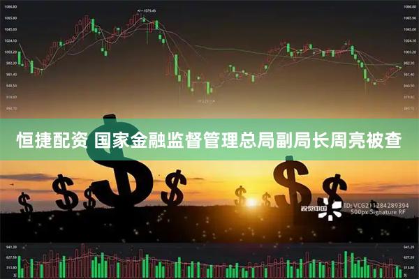 恒捷配资 国家金融监督管理总局副局长周亮被查