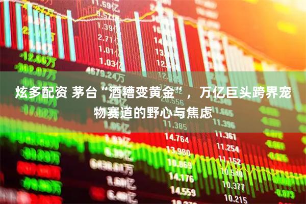炫多配资 茅台“酒糟变黄金”，万亿巨头跨界宠物赛道的野心与焦虑