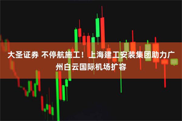 大圣证券 不停航施工！上海建工安装集团助力广州白云国际机场扩容
