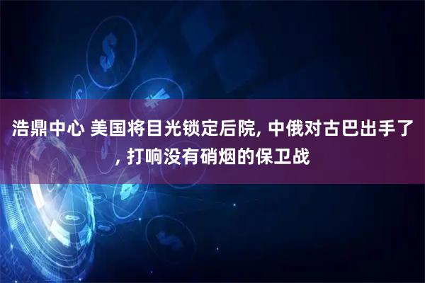 浩鼎中心 美国将目光锁定后院, 中俄对古巴出手了, 打响没有硝烟的保卫战