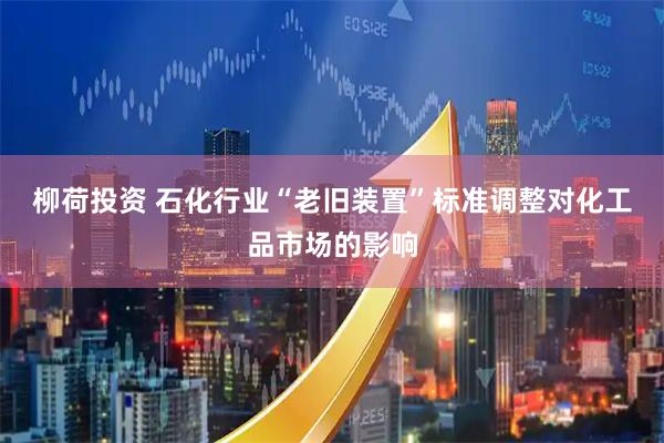 柳荷投资 石化行业“老旧装置”标准调整对化工品市场的影响
