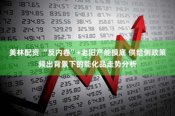 美林配资 “反内卷”+老旧产能摸底 供给侧政策频出背景下的能化品走势分析