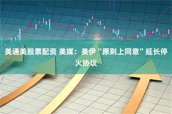 美通美股票配资 美媒：美伊“原则上同意”延长停火协议