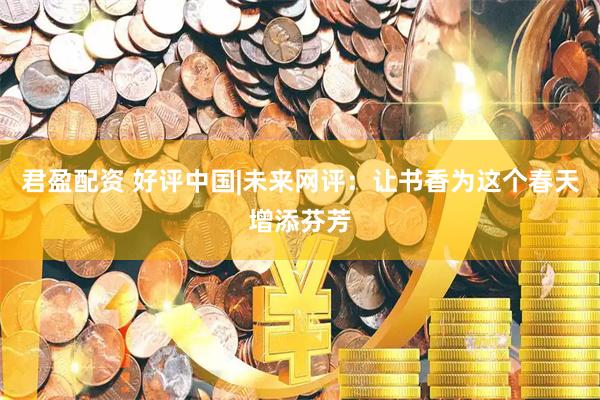 君盈配资 好评中国|未来网评：让书香为这个春天增添芬芳