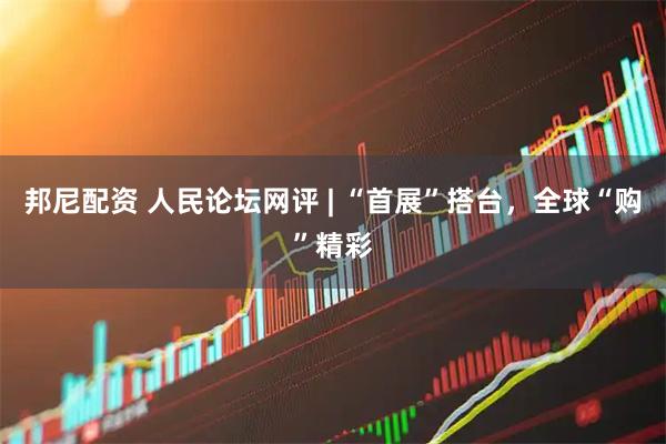 邦尼配资 人民论坛网评 | “首展”搭台，全球“购”精彩