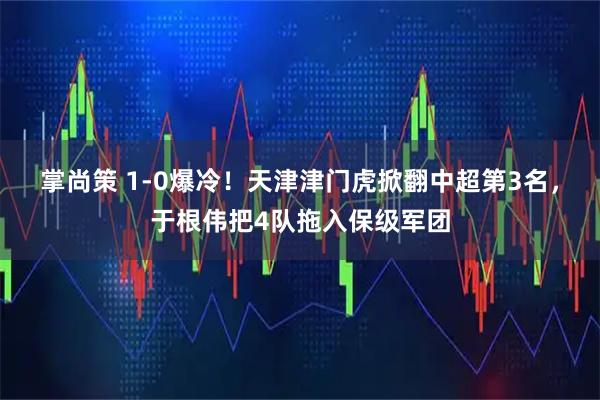 掌尚策 1-0爆冷！天津津门虎掀翻中超第3名，于根伟把4队拖入保级军团
