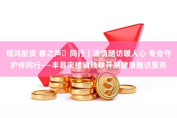 瑶鸿配资 春之声・同行｜温情随访暖人心 专业守护伴同行——丰县宋楼镇残联开展健康随访服务