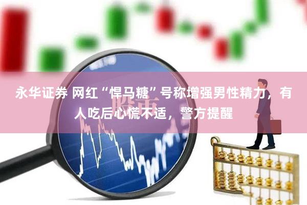 永华证券 网红“悍马糖”号称增强男性精力，有人吃后心慌不适，警方提醒