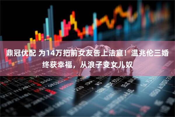 鼎冠优配 为14万把前女友告上法庭！温兆伦三婚终获幸福，从浪子变女儿奴
