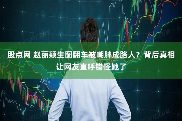 股点网 赵丽颖生图翻车被嘲胖成路人？背后真相让网友直呼错怪她了