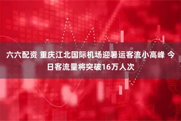 六六配资 重庆江北国际机场迎暑运客流小高峰 今日客流量将突破16万人次