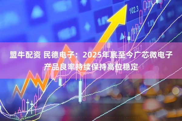 盟牛配资 民德电子：2025年底至今广芯微电子产品良率持续保持高位稳定